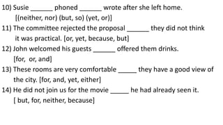 10) Susie ______ phoned ______ wrote after she left home.
[(neither, nor) (but, so) (yet, or)]
11) The committee rejected the proposal ______ they did not think
it was practical. [or, yet, because, but]
12) John welcomed his guests ______ offered them drinks.
[for, or, and]
13) These rooms are very comfortable _____ they have a good view of
the city. [for, and, yet, either]
14) He did not join us for the movie _____ he had already seen it.
[ but, for, neither, because]
 