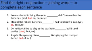 Find the right conjunction – joining word – to
complete each sentence
1. I remembered to bring the robot ________ didn’t remember the
batteries. [and, but, so, because]
2. I forgot the robot’s batteries ________ I had to borrow a pair. [yet,
so, because]
3. On holidays I like to play at the seashore ________ build sand
castles. [and, but, so]
4. Angela likes playing piano ________ likes playing the trumpet
better. [but, if, or ]
 