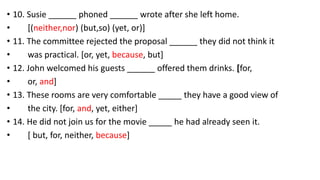 • 10. Susie ______ phoned ______ wrote after she left home.
• [(neither,nor) (but,so) (yet, or)]
• 11. The committee rejected the proposal ______ they did not think it
• was practical. [or, yet, because, but]
• 12. John welcomed his guests ______ offered them drinks. [for,
• or, and]
• 13. These rooms are very comfortable _____ they have a good view of
• the city. [for, and, yet, either]
• 14. He did not join us for the movie _____ he had already seen it.
• [ but, for, neither, because]
 