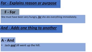 F - For
She must have been very hungry, for she ate everything immediately.
For - Explains reason or purpose
A - And
• Jack and Jill went up the hill.
And - Adds one thing to another
 