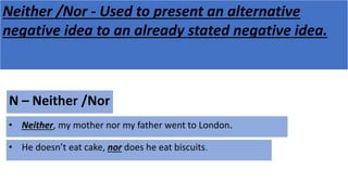 Neither /Nor - Used to present an alternative
negative idea to an already stated negative idea.
N – Neither /Nor
• He doesn’t eat cake, nor does he eat biscuits.
• Neither, my mother nor my father went to London.
 