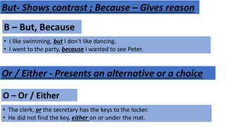 B – But, Because
• I like swimming, but I don't like dancing.
• I went to the party, because I wanted to see Peter.
But- Shows contrast ; Because – Gives reason
Or / Either - Presents an alternative or a choice
O – Or / Either
• The clerk, or the secretary has the keys to the locker.
• He did not find the key, either on or under the mat.
 