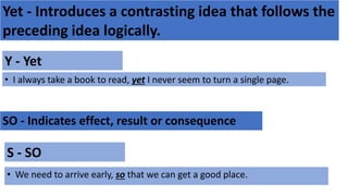 Yet - Introduces a contrasting idea that follows the
preceding idea logically.
Y - Yet
• I always take a book to read, yet I never seem to turn a single page.
SO - Indicates effect, result or consequence
S - SO
• We need to arrive early, so that we can get a good place.
 
