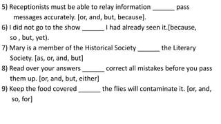 5) Receptionists must be able to relay information ______ pass
messages accurately. [or, and, but, because].
6) I did not go to the show ______ I had already seen it.[because,
so , but, yet).
7) Mary is a member of the Historical Society ______ the Literary
Society. [as, or, and, but]
8) Read over your answers ______ correct all mistakes before you pass
them up. [or, and, but, either]
9) Keep the food covered ______ the flies will contaminate it. [or, and,
so, for]
 