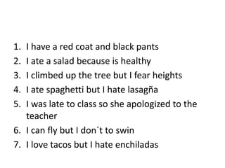 1. I have a red coat and black pants
2. I ate a salad because is healthy
3. I climbed up the tree but I fear heights
4. I ate spaghetti but I hate lasagña
5. I was late to class so she apologized to the
teacher
6. I can fly but I don´t to swin
7. I love tacos but I hate enchiladas
 