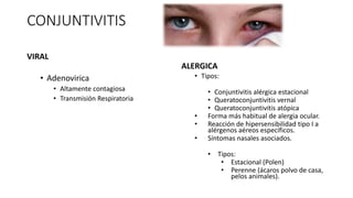 CONJUNTIVITIS
VIRAL
• Adenovirica
• Altamente contagiosa
• Transmisión Respiratoria
ALERGICA
• Tipos:
• Conjuntivitis alérgica estacional
• Queratoconjuntivitis vernal
• Queratoconjuntivitis atópica
• Forma más habitual de alergia ocular.
• Reacción de hipersensibilidad tipo I a
alérgenos aéreos específicos.
• Síntomas nasales asociados.
• Tipos:
• Estacional (Polen)
• Perenne (ácaros polvo de casa,
pelos animales).
 