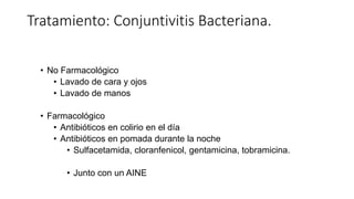 Tratamiento: Conjuntivitis Bacteriana.
• No Farmacológico
• Lavado de cara y ojos
• Lavado de manos
• Farmacológico
• Antibióticos en colirio en el día
• Antibióticos en pomada durante la noche
• Sulfacetamida, cloranfenicol, gentamicina, tobramicina.
• Junto con un AINE
 