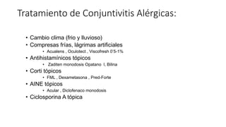 Tratamiento de Conjuntivitis Alérgicas:
• Cambio clima (frio y lluvioso)
• Compresas frías, lágrimas artificiales
• Acualens , Oculotect , Viscofresh 0’5-1%
• Antihistamínicos tópicos
• Zaditen monodosis Opatano l, Bilina
• Corti tópicos
• FML , Dexametasona , Pred-Forte
• AINE tópicos
• Acular , Diclofenaco monodosis
• Ciclosporina A tópica
 
