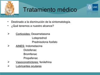 Tratamiento médico
•   Destinado a la disminución de la sintomatología.
•   ¿Qué tenemos a nuestro alcance?

      Corticoides: Dexametasona
                    Loteprednol
                    Prednisolona fosfato
      AINES: Indometacina
             Diclofenac
             Bromfenac
             Propafenac
      Vasoconstrictores: fenilefrina
      Lubricantes oculares
 