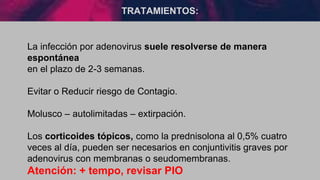 TRATAMIENTOS:
La infección por adenovirus suele resolverse de manera
espontánea
en el plazo de 2-3 semanas.
Evitar o Reducir riesgo de Contagio.
Molusco – autolimitadas – extirpación.
Los corticoides tópicos, como la prednisolona al 0,5% cuatro
veces al día, pueden ser necesarios en conjuntivitis graves por
adenovirus con membranas o seudomembranas.
Atención: + tempo, revisar PIO
 
