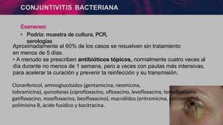 CONJUNTIVITIS BACTERIANA
Examenes:
• Podria: muestra de cultura, PCR,
serologias
Aproximadamente el 60% de los casos se resuelven sin tratamiento
en menos de 5 días.
• A menudo se prescriben antibióticos tópicos, normalmente cuatro veces al
día durante no menos de 1 semana, pero a veces con pautas más intensivas,
para acelerar la curación y prevenir la reinfección y su transmisión.
Cloranfenicol, aminoglucósidos (gentamicina, neomicina,
tobramicina), quinolonas (ciprofloxacino, ofloxacino, levofloxacino, lomefloxacino,
gatifloxacino, moxifloxacino, besifloxacino), macrólidos (eritromicina, azitromicina),
polimixina B, ácido fusídico y bacitracina.
 
