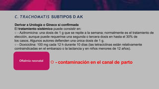 C. TRACHOMATIS SUBTIPOS D AK
੦ - contaminación en el canal de parto
Oftalmia neonatal
Derivar a Urologia o Gineco si confirmada
El tratamiento sistémico puede consistir en:
○ - Azitromicina: una dosis de 1 g que se repite a la semana; normalmente es el tratamiento de
elección, aunque puede requerirse una segunda o tercera dosis en hasta el 30% de
los casos. Algunos autores defienden una única dosis de 1 g.
○ - Doxiciclina: 100 mg cada 12 h durante 10 días (las tetraciclinas están relativamente
contraindicadas en el embarazo o la lactancia y en niños menores de 12 años).
 