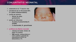 CONJUNTIVITIS NEONATAL
੦ solamente en el 1º mes de vida
੦ prevalencia de 1a 12%(hasta 60%
en países subdesarrollados)
੦ puede ser química:
• Nitrato de plata,
gentamicina
੦ puede ser infecciosa:
• S.aureus,S.pneumoniae,H.
simplex
• C.trachomatis, N. gonorrhoeae
੦ profilaxia da oftalmia neonatal:
• método de Crede: nitrato de
plata 1% (colírio)
• SBPorienta: iodopovidona a
2,5% (colírio); pomada de
eritromicina a 0,5% ou
tetraciclina a 1%
 