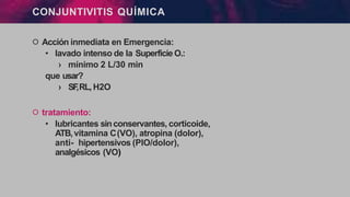 CONJUNTIVITIS QUÍMICA
੦ Acción inmediata en Emergencia:
• lavado intenso de la Superficie O.:
› mínimo 2 L/30 min
que usar?
› SF
,RL, H2O
੦ tratamiento:
• lubricantes sinconservantes, corticoide,
ATB,vitamina C(VO), atropina (dolor),
anti- hipertensivos (PIO/dolor),
analgésicos (VO)
 