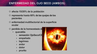 ENFERMEDAD DEL OJO SECO (AMBOS)
੦ afecta 15/20% de la población
੦ representa hasta 60% de las quejas de los
pacientes
੦ enfermedad multifactorial de la superfície
ocular
੦ perdida de la homeostasis del film lagrimal
• queratitis
› sensación OjoSeco/CE
› empañado
› lagrimeo
› ardor
› dolor
› prurito
 