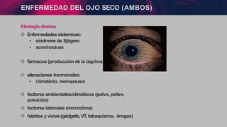Etiologia diversa
੦ Enfermedades sistemicas:
• síndrome de Sjögren
• acne/rosácea
੦ fármacos (
↓
producción de la lágrima)
੦ alteraciones hormonales:
• climatério, menopausia
੦ factores ambientales/climáticos (polvo, pólen,
poluición)
੦ factores laborales (microclima)
੦ hábitos y vícios (gadgets,VT, tabaquismo, drogas)
ENFERMEDAD DEL OJO SECO (AMBOS)
 