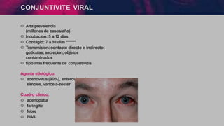 CONJUNTIVITE VIRAL
੦ Alta prevalencia
(millones de casos/año)
੦ Incubación: 5 a 12 dias
੦ Contágio: 7 a 10 días *******
੦ Transmisión: contacto directo e indirecto;
gotículas; secreción; objetos
contaminados
੦ tipo mas frecuente de conjuntivitis
Agente etiológico:
੦ adenovírus (90%), enterovírus, herpes-
simples, varicela-zóster
Cuadro clínico:
੦ adenopatia
੦ faringite
੦ febre
੦ IVAS
 