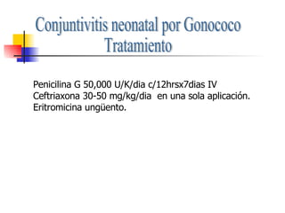 Conjuntivitis neonatal por Gonococo Tratamiento Penicilina G 50,000 U/K/dia c/12hrsx7dias IV Ceftriaxona 30-50 mg/kg/dia  en una sola aplicación. Eritromicina ungüento. 