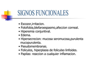 SIGNOS FUNCIONALES Escozor,irritacion. Fotofobia,blefaroespasmo,afeccion corneal. Hiperemia conjuntival. Edema. Hipersecrecion: mucosa seromucosa,purulenta mucopurulenta. Pseudomembranas. Foliculos, hiperplasia de foliculso linfoides. Papilas: reaccion a cualquier inflamacion. 