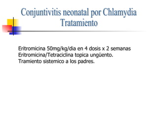 Conjuntivitis neonatal por Chlamydia Tratamiento Eritromicina 50mg/kg/dia en 4 dosis x 2 semanas Eritromicina/Tetraciclina topica ungüento. Tramiento sistemico a los padres. 