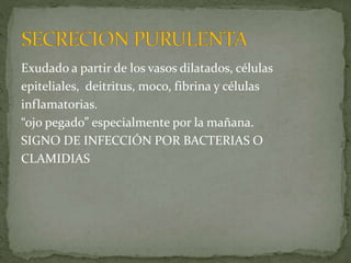 Exudado a partir de los vasos dilatados, células
epiteliales, deitritus, moco, fibrina y células
inflamatorias.
“ojo pegado” especialmente por la mañana.
SIGNO DE INFECCIÓN POR BACTERIAS O
CLAMIDIAS
 