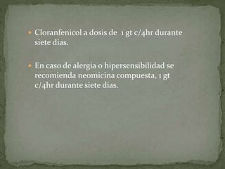 Cloranfenicol a dosis de 1 gt c/4hr durante
siete dias.
 En caso de alergia o hipersensibilidad se
recomienda neomicina compuesta, 1 gt
c/4hr durante siete dias.
 