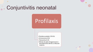 Conjuntivitis neonatal
Profilaxis
•Povidona yodada 2.5% DU
•Eritromicina 0.5%
•Tetraciclina 0.1%
•Nitrato de plata 1% (gonococo) +
bencilpenicilina IM DU si infección
materna
 