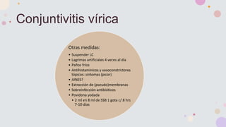 Conjuntivitis vírica
Otras medidas:
• Suspender LC
• Lagrimas artificiales 4 veces al día
• Paños fríos
• Antihistamínicos y vasoconstrictores
tópicos: síntomas (picor)
• AINES?
• Extracción de (pseudo)membranas
• Sobreinfección antibióticos
• Povidona yodada
• 2 ml en 8 ml de SSB 1 gota c/ 8 hrs
7-10 días
 