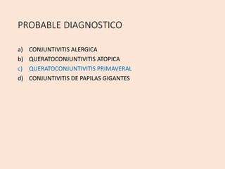 PROBABLE DIAGNOSTICO
a) CONJUNTIVITIS ALERGICA
b) QUERATOCONJUNTIVITIS ATOPICA
c) QUERATOCONJUNTIVITIS PRIMAVERAL
d) CONJUNTIVITIS DE PAPILAS GIGANTES
 