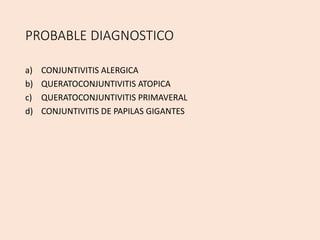 PROBABLE DIAGNOSTICO
a) CONJUNTIVITIS ALERGICA
b) QUERATOCONJUNTIVITIS ATOPICA
c) QUERATOCONJUNTIVITIS PRIMAVERAL
d) CONJUNTIVITIS DE PAPILAS GIGANTES
 