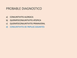 PROBABLE DIAGNOSTICO
a) CONJUNTIVITIS ALERGICA
b) QUERATOCONJUNTIVITIS ATOPICA
c) QUERATOCONJUNTIVITIS PRIMAVERAL
d) CONJUNTIVITIS DE PAPILAS GIGANTES
 