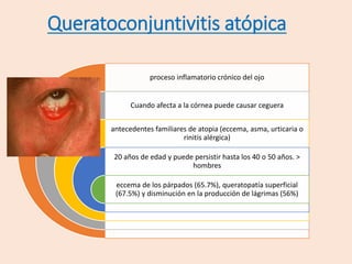 Queratoconjuntivitis atópica
proceso inflamatorio crónico del ojo
Cuando afecta a la córnea puede causar ceguera
antecedentes familiares de atopia (eccema, asma, urticaria o
rinitis alérgica)
20 años de edad y puede persistir hasta los 40 o 50 años. >
hombres
eccema de los párpados (65.7%), queratopatía superficial
(67.5%) y disminución en la producción de lágrimas (56%)
 