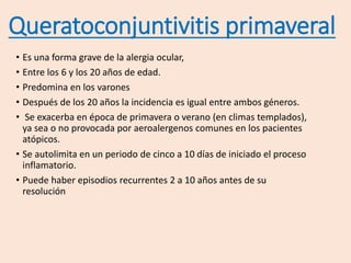 Queratoconjuntivitis primaveral
• Es una forma grave de la alergia ocular,
• Entre los 6 y los 20 años de edad.
• Predomina en los varones
• Después de los 20 años la incidencia es igual entre ambos géneros.
• Se exacerba en época de primavera o verano (en climas templados),
ya sea o no provocada por aeroalergenos comunes en los pacientes
atópicos.
• Se autolimita en un periodo de cinco a 10 días de iniciado el proceso
inflamatorio.
• Puede haber episodios recurrentes 2 a 10 años antes de su
resolución
 