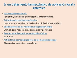 Es un tratamiento farmacológico de aplicación local y
sistémica.
• Vasoconstrictores locales
Fenilefrina, nafazolina, oximetazolina, tetrahidrozolina.
• Antihistamínicos (sistémicos/locales)
Levocabastina, emedastina, fenilamina, pirilamina y antazolina.
• Estabilizadores de los mastocitos de aplicación tópica
Cromoglicato, nedocromilo, lodoxamida y pemirolast.
• Agentes antinflamatorios no esteroides tópicos
Ketorolaco.
• Antihistamínicos/estabilizadores de los mastocitostópicos
Olopatadina, azelastina y ketotifeno.
 