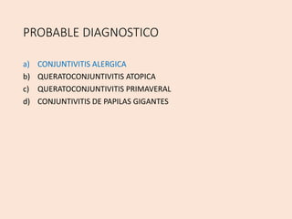 PROBABLE DIAGNOSTICO
a) CONJUNTIVITIS ALERGICA
b) QUERATOCONJUNTIVITIS ATOPICA
c) QUERATOCONJUNTIVITIS PRIMAVERAL
d) CONJUNTIVITIS DE PAPILAS GIGANTES
 