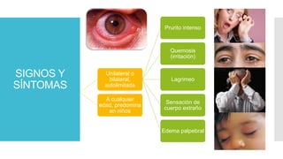 Unilateral o
bilateral,
autolimitada
Prurito intenso
Quemosis
(irritación)
Lagrimeo
Sensación de
cuerpo extraño
Edema palpebral
A cualquier
edad, predomina
en niños
SIGNOS Y
SÍNTOMAS
 