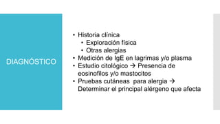 DIAGNÓSTICO
• Historia clínica
• Exploración física
• Otras alergias
• Medición de IgE en lagrimas y/o plasma
• Estudio citológico  Presencia de
eosinofilos y/o mastocitos
• Pruebas cutáneas para alergia 
Determinar el principal alérgeno que afecta
 