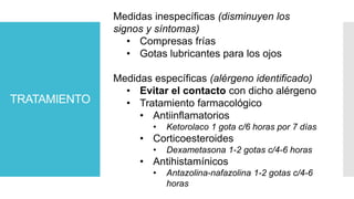 TRATAMIENTO
Medidas inespecíficas (disminuyen los
signos y síntomas)
• Compresas frías
• Gotas lubricantes para los ojos
Medidas específicas (alérgeno identificado)
• Evitar el contacto con dicho alérgeno
• Tratamiento farmacológico
• Antiinflamatorios
• Ketorolaco 1 gota c/6 horas por 7 días
• Corticoesteroides
• Dexametasona 1-2 gotas c/4-6 horas
• Antihistamínicos
• Antazolina-nafazolina 1-2 gotas c/4-6
horas
 