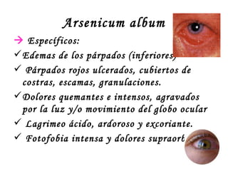 Arsenicum album    Específicos: Edemas de los párpados (inferiores) Párpados rojos ulcerados, cubiertos de costras, escamas, granulaciones. Dolores quemantes e intensos, agravados por la luz y/o movimiento del globo ocular Lagrimeo ácido, ardoroso y excoriante. Fotofobia intensa y dolores supraorbitarios 