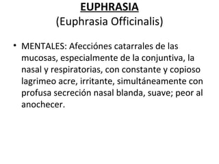 EUPHRASIA (Euphrasia Officinalis) MENTALES: Afecciónes catarrales de las mucosas, especialmente de la conjuntiva, la nasal y respiratorias, con constante y copioso lagrimeo acre, irritante, simultáneamente con profusa secreción nasal blanda, suave; peor al anochecer. 