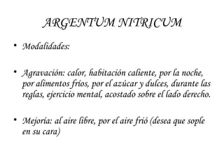 ARGENTUM NITRICUM Modalidades: Agravación: calor, habitación caliente, por la noche, por alimentos fríos, por el azúcar y dulces, durante las reglas, ejercicio mental, acostado sobre el lado derecho.  Mejoría: al aire libre, por el aire frió (desea que sople en su cara) 