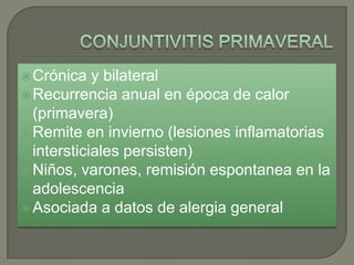 CONJUNTIVITIS PRIMAVERALCrónica y bilateralRecurrencia anual en época de calor (primavera)Remite en invierno (lesiones inflamatorias intersticiales persisten)Niños, varones, remisión espontanea en la adolescenciaAsociada a datos de alergia general