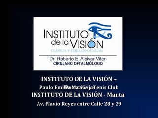 INSTITUTO DE LA VISIÓN –INSTITUTO DE LA VISIÓN –
PortoviejoPortoviejo
INSTITUTO DE LA VISIÓN - MantaINSTITUTO DE LA VISIÓN - Manta
Paulo Emilio Macías y Tenis ClubPaulo Emilio Macías y Tenis Club
Av. Flavio Reyes entre Calle 28 y 29Av. Flavio Reyes entre Calle 28 y 29
 