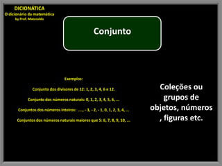 DICIONÁTICA
O dicionário da matemática
     by Prof. Materaldo


                                                       Conjunto



                                    Exemplos:

                Conjunto dos divisores de 12: 1, 2, 3, 4, 6 e 12.                  Coleções ou
             Conjunto dos números naturais: 0, 1, 2, 3, 4, 5, 6, ...                 grupos de
       Conjuntos dos números inteiros: ...., - 3, - 2, - 1, 0, 1, 2, 3, 4, ...   objetos, números
      Conjuntos dos números naturais maiores que 5: 6, 7, 8, 9, 10, ...            , figuras etc.
 
