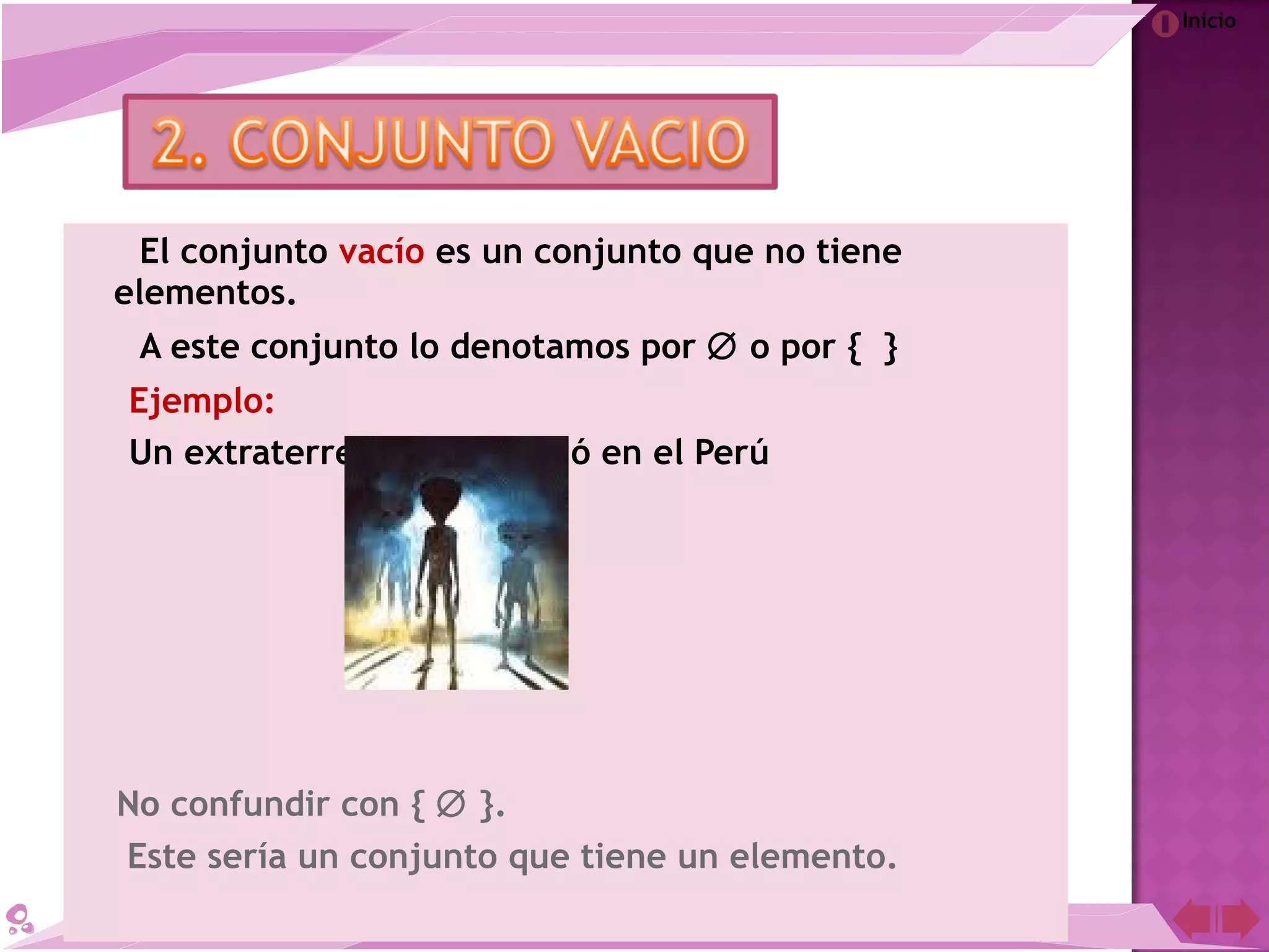 Inicio
El conjunto vacío es un conjunto que no tiene
elementos.
A este conjunto lo denotamos por ∅ o por { }
Ejemplo:
Un extraterrestre que nació en el Perú
No confundir con { ∅ }.
Este sería un conjunto que tiene un elemento.
 