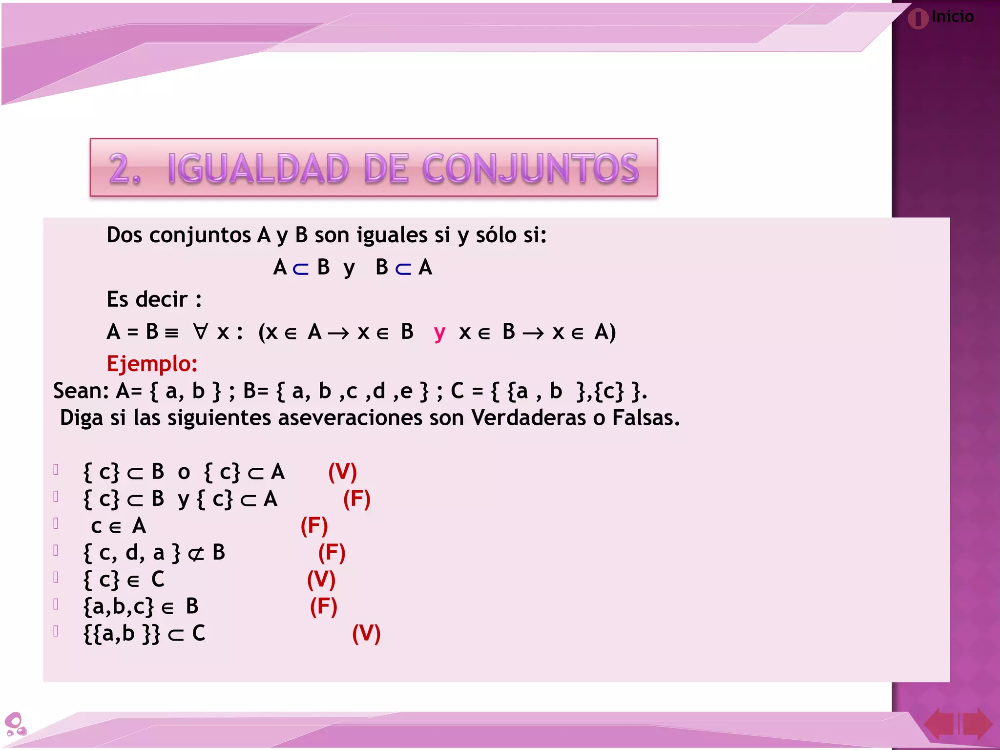 Inicio
Dos conjuntos A y B son iguales si y sólo si:
A ⊂ B y B ⊂ A
Es decir :
A = B ≡ ∀ x : (x ∈ A → x ∈ B y x ∈ B → x ∈ A)
Ejemplo:
Sean: A= { a, b } ; B= { a, b ,c ,d ,e } ; C = { {a , b },{c} }.
Diga si las siguientes aseveraciones son Verdaderas o Falsas.
 { c} ⊂ B o { c} ⊂ A (V)
 { c} ⊂ B y { c} ⊂ A (F)
  c ∈ A (F)
 { c, d, a } ⊄ B (F)
 { c} ∈ C (V)
 {a,b,c} ∈ B (F)
 {{a,b }} ⊂ C (V)
 