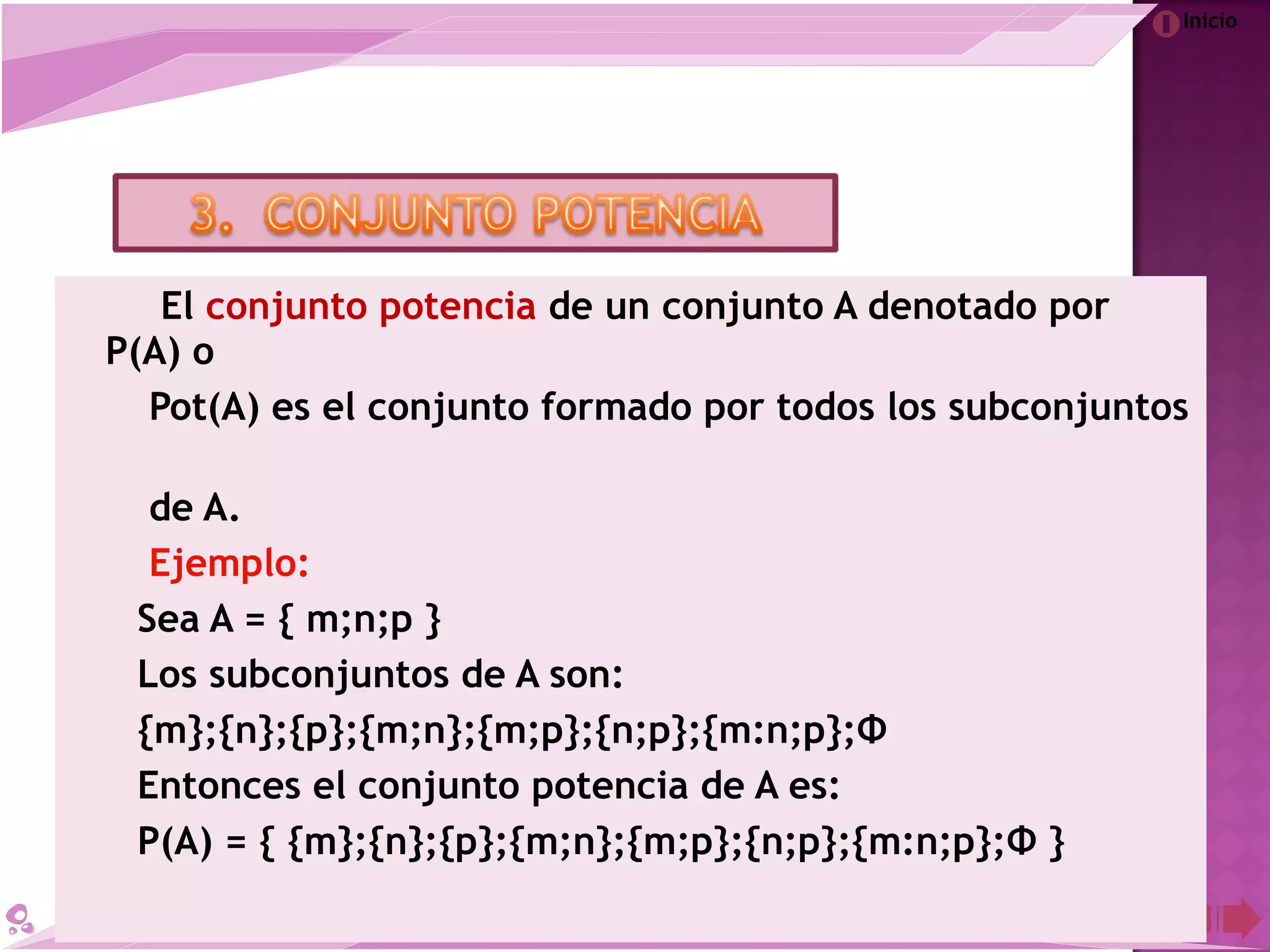 Inicio
El conjunto potencia de un conjunto A denotado por
P(A) o
Pot(A) es el conjunto formado por todos los subconjuntos
de A.
Ejemplo:
Sea A = { m;n;p }
Los subconjuntos de A son:
{m};{n};{p};{m;n};{m;p};{n;p};{m:n;p};Φ
Entonces el conjunto potencia de A es:
P(A) = { {m};{n};{p};{m;n};{m;p};{n;p};{m:n;p};Φ }
 