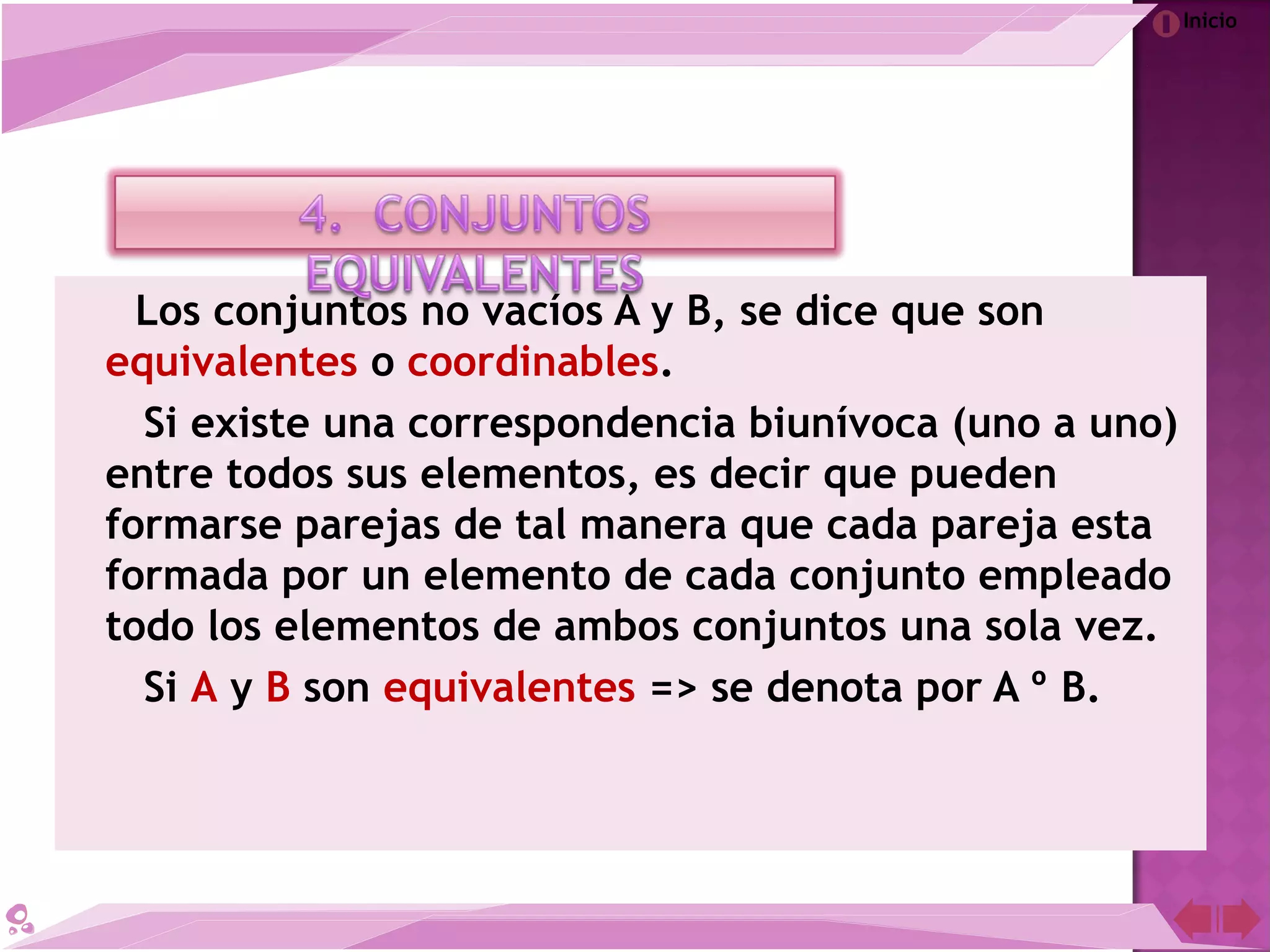 Inicio
Los conjuntos no vacíos A y B, se dice que son
equivalentes o coordinables.
Si existe una correspondencia biunívoca (uno a uno)
entre todos sus elementos, es decir que pueden
formarse parejas de tal manera que cada pareja esta
formada por un elemento de cada conjunto empleado
todo los elementos de ambos conjuntos una sola vez.
Si A y B son equivalentes => se denota por A º B.
 