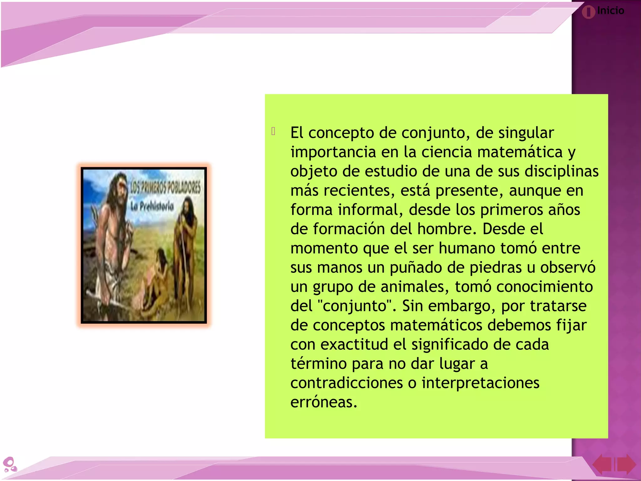 Inicio
 El concepto de conjunto, de singular
importancia en la ciencia matemática y
objeto de estudio de una de sus disciplinas
más recientes, está presente, aunque en
forma informal, desde los primeros años
de formación del hombre. Desde el
momento que el ser humano tomó entre
sus manos un puñado de piedras u observó
un grupo de animales, tomó conocimiento
del "conjunto". Sin embargo, por tratarse
de conceptos matemáticos debemos fijar
con exactitud el significado de cada
término para no dar lugar a
contradicciones o interpretaciones
erróneas.
 