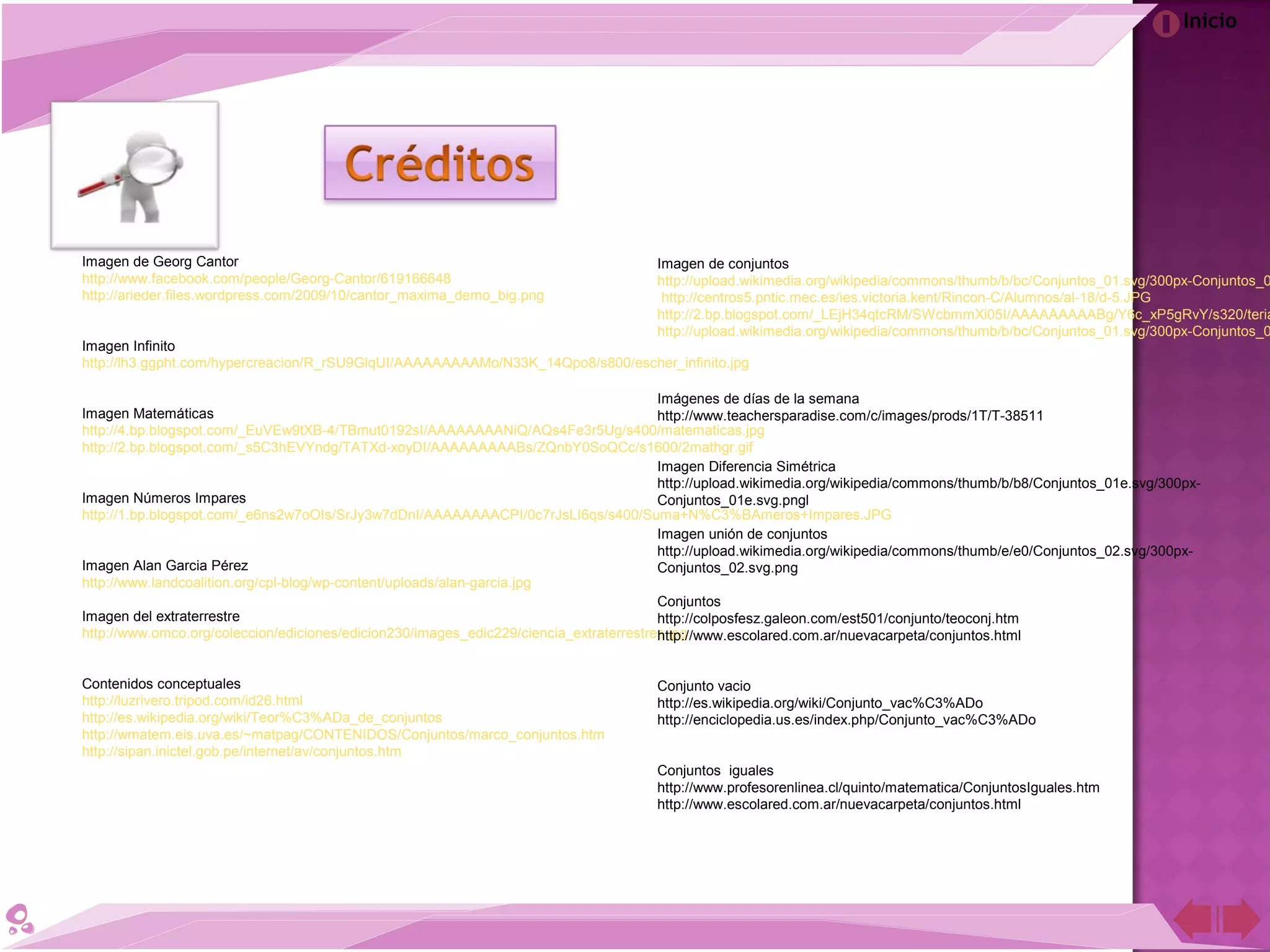 Inicio
Imagen de Georg Cantor
http://www.facebook.com/people/Georg-Cantor/619166648
http://arieder.files.wordpress.com/2009/10/cantor_maxima_demo_big.png
Imagen Infinito
http://lh3.ggpht.com/hypercreacion/R_rSU9GlqUI/AAAAAAAAAMo/N33K_14Qpo8/s800/escher_infinito.jpg
Imagen Matemáticas
http://4.bp.blogspot.com/_EuVEw9tXB-4/TBmut0192sI/AAAAAAAANiQ/AQs4Fe3r5Ug/s400/matematicas.jpg
http://2.bp.blogspot.com/_s5C3hEVYndg/TATXd-xoyDI/AAAAAAAAABs/ZQnbY0SoQCc/s1600/2mathgr.gif
Imagen Números Impares
http://1.bp.blogspot.com/_e6ns2w7oOIs/SrJy3w7dDnI/AAAAAAAACPI/0c7rJsLI6qs/s400/Suma+N%C3%BAmeros+Impares.JPG
Imagen Alan Garcia Pérez
http://www.landcoalition.org/cpl-blog/wp-content/uploads/alan-garcia.jpg
Imagen del extraterrestre
http://www.omco.org/coleccion/ediciones/edicion230/images_edic229/ciencia_extraterrestres.jpg
Contenidos conceptuales
http://luzrivero.tripod.com/id26.html
http://es.wikipedia.org/wiki/Teor%C3%ADa_de_conjuntos
http://wmatem.eis.uva.es/~matpag/CONTENIDOS/Conjuntos/marco_conjuntos.htm
http://sipan.inictel.gob.pe/internet/av/conjuntos.htm
Imagen de conjuntos
http://upload.wikimedia.org/wikipedia/commons/thumb/b/bc/Conjuntos_01.svg/300px-Conjuntos_0
http://centros5.pntic.mec.es/ies.victoria.kent/Rincon-C/Alumnos/al-18/d-5.JPG
http://2.bp.blogspot.com/_LEjH34qtcRM/SWcbmmXi05I/AAAAAAAAABg/Y6c_xP5gRvY/s320/teria
http://upload.wikimedia.org/wikipedia/commons/thumb/b/bc/Conjuntos_01.svg/300px-Conjuntos_0
Imágenes de días de la semana
http://www.teachersparadise.com/c/images/prods/1T/T-38511
Imagen Diferencia Simétrica
http://upload.wikimedia.org/wikipedia/commons/thumb/b/b8/Conjuntos_01e.svg/300px-
Conjuntos_01e.svg.pngl
Imagen unión de conjuntos
http://upload.wikimedia.org/wikipedia/commons/thumb/e/e0/Conjuntos_02.svg/300px-
Conjuntos_02.svg.png
Conjuntos
http://colposfesz.galeon.com/est501/conjunto/teoconj.htm
http://www.escolared.com.ar/nuevacarpeta/conjuntos.html
Conjunto vacio
http://es.wikipedia.org/wiki/Conjunto_vac%C3%ADo
http://enciclopedia.us.es/index.php/Conjunto_vac%C3%ADo
Conjuntos iguales
http://www.profesorenlinea.cl/quinto/matematica/ConjuntosIguales.htm
http://www.escolared.com.ar/nuevacarpeta/conjuntos.html
 